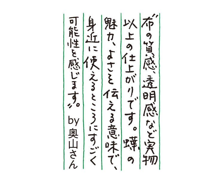 ”布の質感、透明感など実物以上の仕上がりです。蝶の魅力、よさを伝える意味で、身近に使えるところにすごく可能性を感じます。”by奥山さん