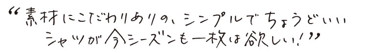 素材にこだわりありの、シンプルでちょうどいいシャツが今シーズンも一枚は欲しい！