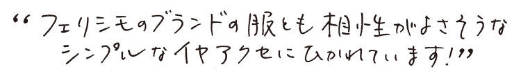 ”フェリシモブランドの服とも相性がよさそうなシンプルなイヤアクセにひかれています！”