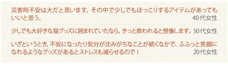 災害時不安は大だと思います。その中で少しでもほっこりするアイテムがあってもいいと思う。
40代女性　少しでも大好きな猫グッズに囲まれていたなら、きっと救われると想像します。
50代女性　いざというとき、不安になったり気分が沈みがちなことが続くなかで、ふふっと笑顔になれるようなグッズがあるとストレスも減らせるので！
20代女性