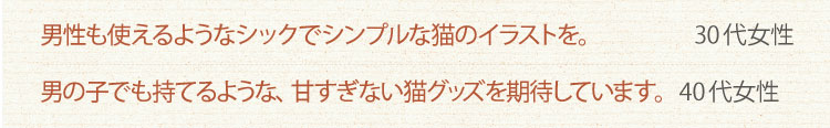 男性もつかえるようなシックでシンプルな猫のイラストを。　30代女性　男の子でも持てるよな、甘すぎない猫グッズを期待しています。　40代女性