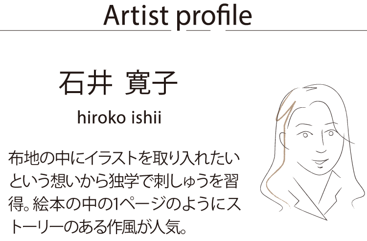 Artist profile石井 寛子　布地の中にイラストを取り入れたいという想いから独学で刺しゅうを習得。絵本の中の1ページのようにストーリーのある作風が人気。