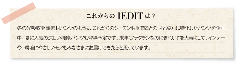 冬の光吸収発熱素材パンツのように、これからのシーズンも季節ごとの「お悩み」に特化したパンツを企画中。 夏に人気の涼しい機能パンツも登場予定です。 来年も“ラクチンなのにきれい!”を大事にして、インナーや、環境にやさしいモノもみなさまにお届けできたらと思っています。