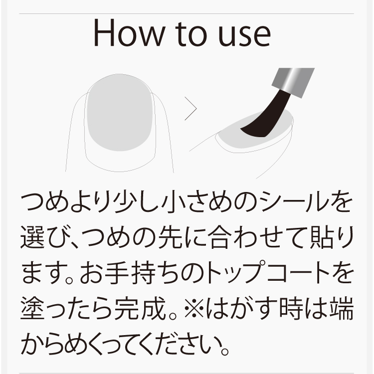 つめより少し小さめのシールを選び、つめの先に合わせて貼ります。お手持ちのトップコートを塗ったら完成。※はがす時は端からめくってください。