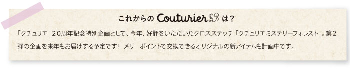 「クチュリエ」２０周年記念特別企画として、今年、好評をいただいたクロスステッチ 「クチュリエミステリーフォレスト」。第２弾の企画を来年もお届けする予定です！ メリーポイントで交換できるオリジナルの新アイテムも計画中です。