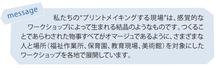 私たちの“プリントメイキングする現場”は、感覚的なワークショップによって生まれる結晶のようなものです。つくることであらわされた物事すべてがオマージュであるように、さまざまな人と場所（福祉作業所、保育園、教育現場、美術館）を対象にしたワークショップを各地で展開しています。