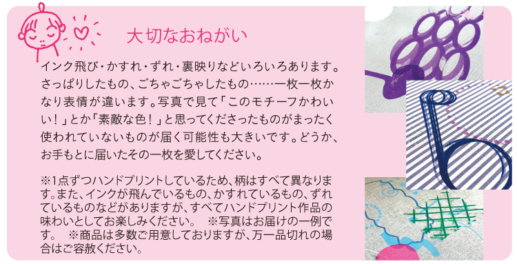 大切なおねがい
インク飛び・かすれ・ずれ・裏映りなどいろいろあります。さっぱりしたもの、ごちゃごちゃしたもの……一枚一枚かなり表情が違います。写真で見て「このモチーフかわいい！」とか「素敵な色！」と思ってくださったものがまったく使われていないものが届く可能性も大きいです。どうか、お手もとに届いたその一枚を愛してください。
※1点ずつハンドプリントしているため、柄はすべて異なります。また、インクが飛んでいるもの、かすれているもの、ずれているものなどがありますが、すべてハンドプリント作品の味わいとしてお楽しみください。　※写真はお届けの一例です。　※商品は多数ご用意しておりますが、万一品切れの場合はご容赦ください。