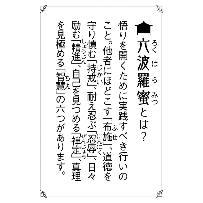 六波羅蜜（ろくはらみつ）とは？ 悟りを開くために実践すべき行いのこと。他社にほどこす「布施」、道徳を守り慎む「持戒」、耐え忍ぶ「忍辱」、日々励む「精進」、自己を見つめる「禅定」、真理を見極める「智慧」の六つがあります。