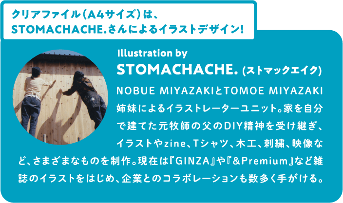 クリアファイル（A4サイズ）は、STOMACHACHE.さんによるイラストデザイン！ Illustration by STOMACHACHE. (ストマックエイク) NOBUE MIYAZAKIとTOMOE MIYAZAKI姉妹によるイラストレーターユニット。家を自分で建てた元牧師の父のDIY精神を受け継ぎ、イラストやzine、Tシャツ、木工、刺繍、映像など、さまざまなものを制作。現在は『GINZA』や『&Premium』など雑誌のイラストをはじめ、企業とのコラボレーションも数多く手がける。