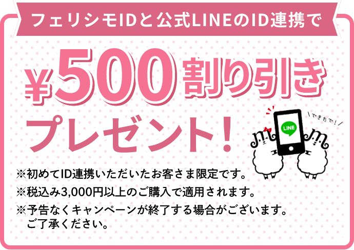 フェリシモIDと公式LINEのID連携で¥500割り引きプレゼント！　※初めてID連携いただいたお客さま限定です。 ※税込み3,000円以上のご購入で適用されます。 ※予告なくキャンペーンが終了する場合がございます。ご了承ください。