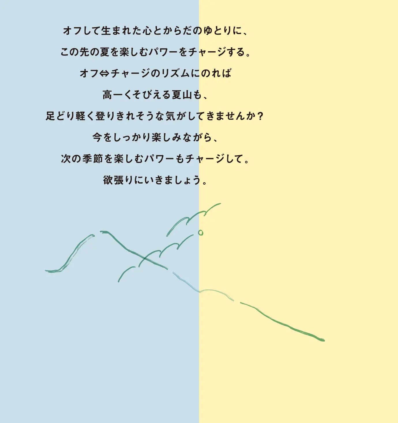 オフして生まれた心とからだのゆとりに、この先の夏を楽しむパワーをチャージする。オフ⇔チャージのリズムにのれば高一くそびえる夏山も、足どり軽く登りきれそうな気がしてきませんか?今をしっかり楽しみながら、次の季節を楽しむパワーもチャージして。欲張りにいきましょう。