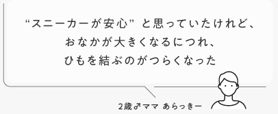 “スニーカーが安心”と思っていたけれど、おなかが大きくなるにつれ、ひもを結ぶのがつらくなった