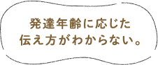 発達年齢に応じた伝え方がわからない。