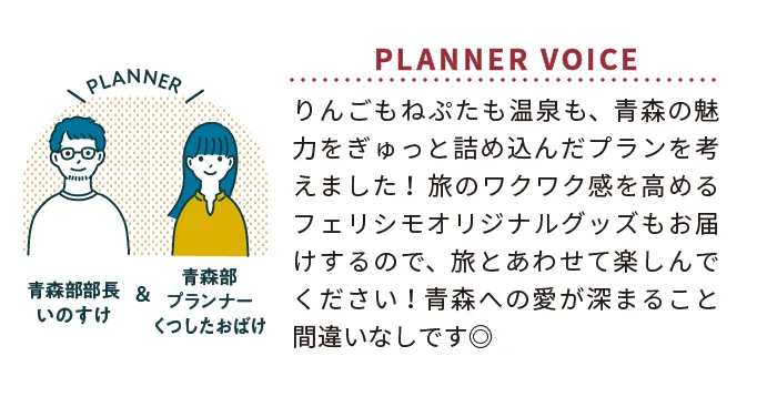 PLANNER 青森部部長いのすけ&青森部プランナーくつしたおばけ PLANNER VOICE りんごもねぷたも温泉も、青森の魅力をぎゅっと詰め込んだプランを考えました! 旅のワクワク感を高めるフェリシモオリジナルグッズもお届けするので、旅とあわせて楽しんでください!青森への愛が深まること間違いなしです◎