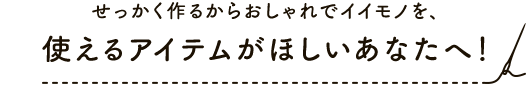 せっかく作るからおしゃれでイイモノを、使えるアイテムがほしいあなたへ！