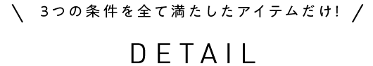 ３つの条件を全て満たしたアイテムだけ！ DETAIL