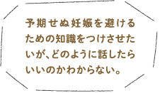 予期せぬ妊娠を避けるための知識をつけさせたいが、どのように話したらいいのかわからない。