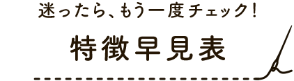 迷ったら、もう一度チェック！特徴早見表