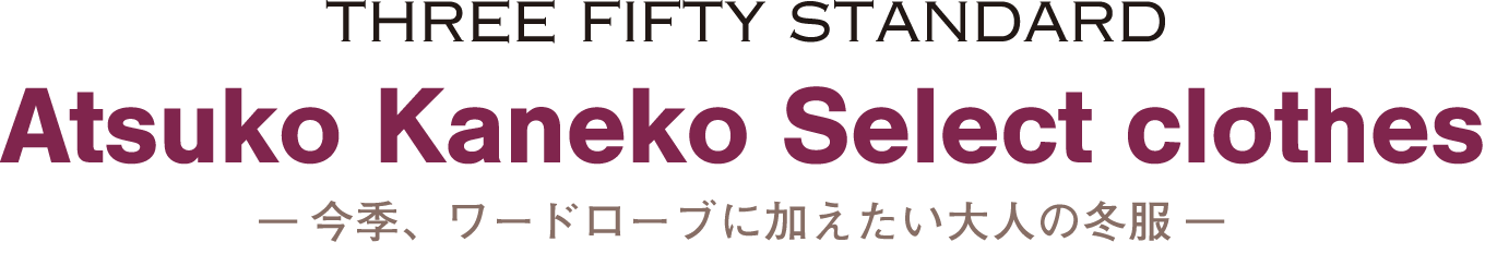 THREE FIFTY STANDARD　Atsuko Kaneko Select　-今季、ワードローブに加えたい大人の冬服-