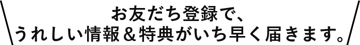 お友だち登録するとうれしい情報&特典がいち早く届きます