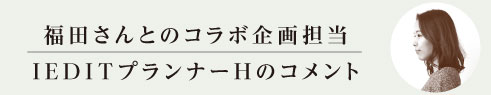 福田さんとのコラボ企画担当　IEDITプランナーHのコメント