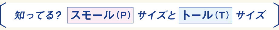 知ってる？ スモール（P）サイズとトール（T）サイズ