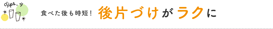 Tips.4　食べた後も時短！　後片づけがラクに