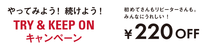 やってみよう！ 続けよう! TRY ＆ KEEP ON キャンペーン 初めてさんもリピーターさんも。みんなにうれしい！ ¥220OFF