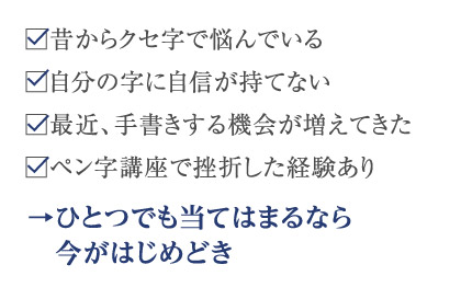 昔からクセ字で悩んでいる 自分の字に自信が持てない 最近、手書きする機会が増えてきた ペン字講座で挫折した経験あり →ひとつでも当てはまるなら今がはじめどき