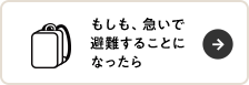 もしも、急いで 避難することになったら