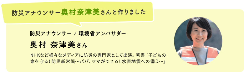 防災アナウンサー奥村奈津美さんと作りました　防災アナウンサー / 環境省アンバサダー　奥村 奈津美さん　NHKなど様々なメディアに防災の専門家として出演。著書「子どもの 命を守る！防災新常識〜パパ、ママができる!!水害地震への備え