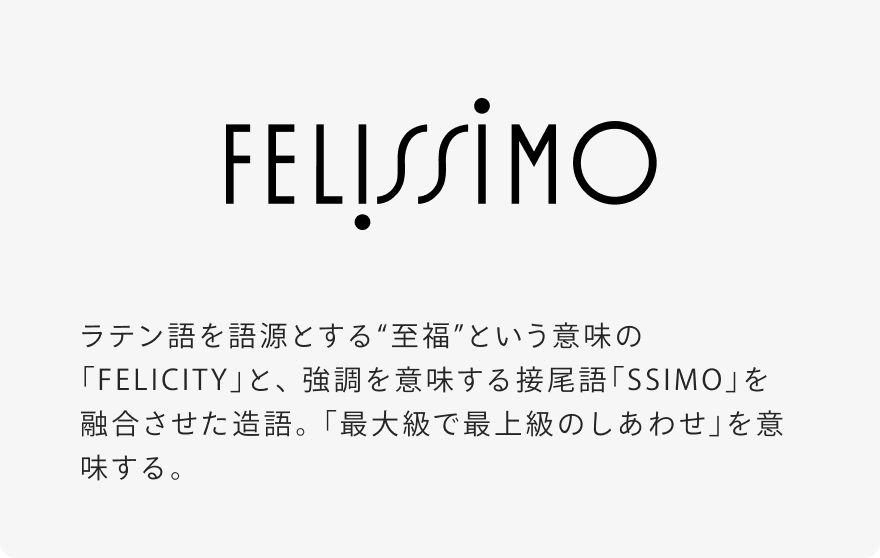 ラテン語を語源とする“至福”という意味の「FELICITY」と、強調を意味する接尾語「SSIMO」を融合させた造語。「最大級で最上級のしあわせ」を意味する。