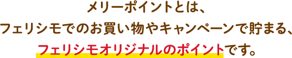 メリーポイントとは、フェリシモでのお買い物やキャンペーンで貯まる、フェリシモオリジナルのポイントです。