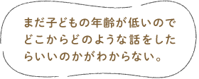 まだ子どもの年齢が低いのでどこからどのような話をしたらいいのかがわからない。