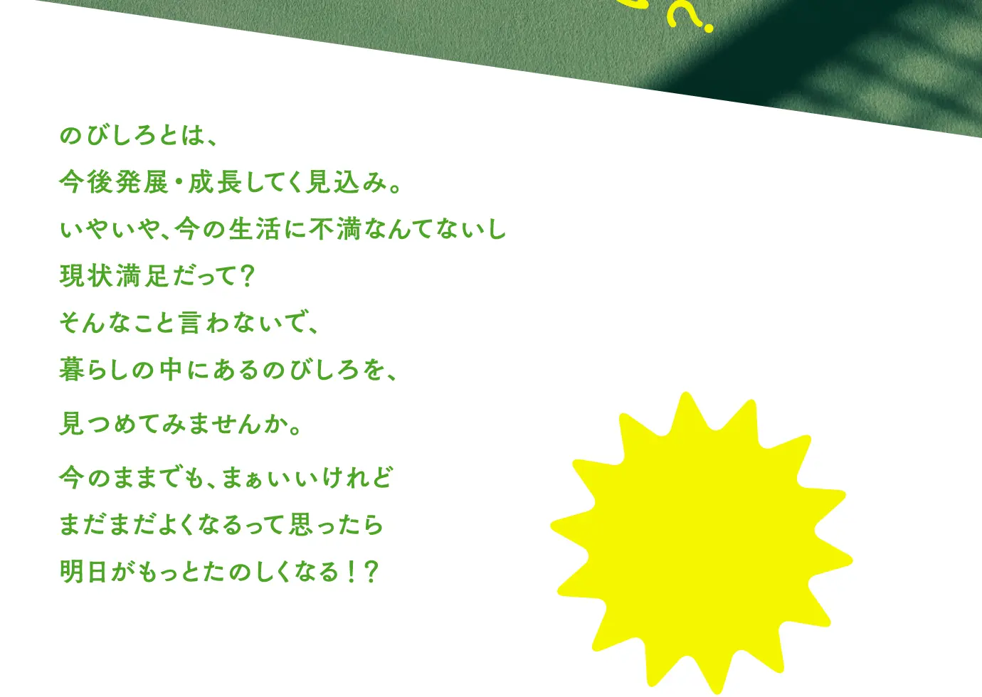 のびしろとは、今後発展・成長してく見込み。いやいや、今の生活に不満なんてないし現状満足だって?そんなこと言わないで、暮らしの中にあるのびしろを、見つめてみませんか。今のままでも、まぁいいけれどまだまだよくなるって思ったら明日がもっとたのしくなる!?