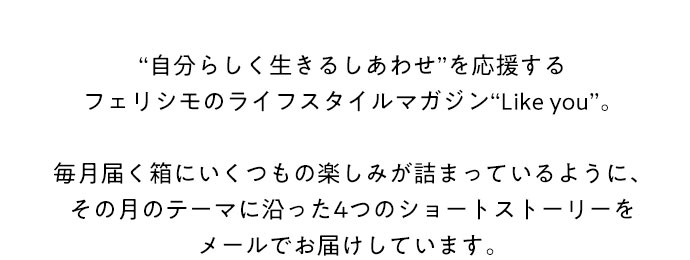 “自分らしく生きるしあわせ”を応援するフェリシモのライフスタイルマガジン“Like you”。毎月届く箱にいくつもの楽しみが詰まっているように、その月のテーマに沿った4つのショートストーリーをメールでお届けしています。