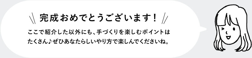 完成おめでとうございます！ ここで紹介した以外にも、手づくりを楽しむポイントはたくさん♪ぜひあなたらしいやり方で楽しんでくださいね。