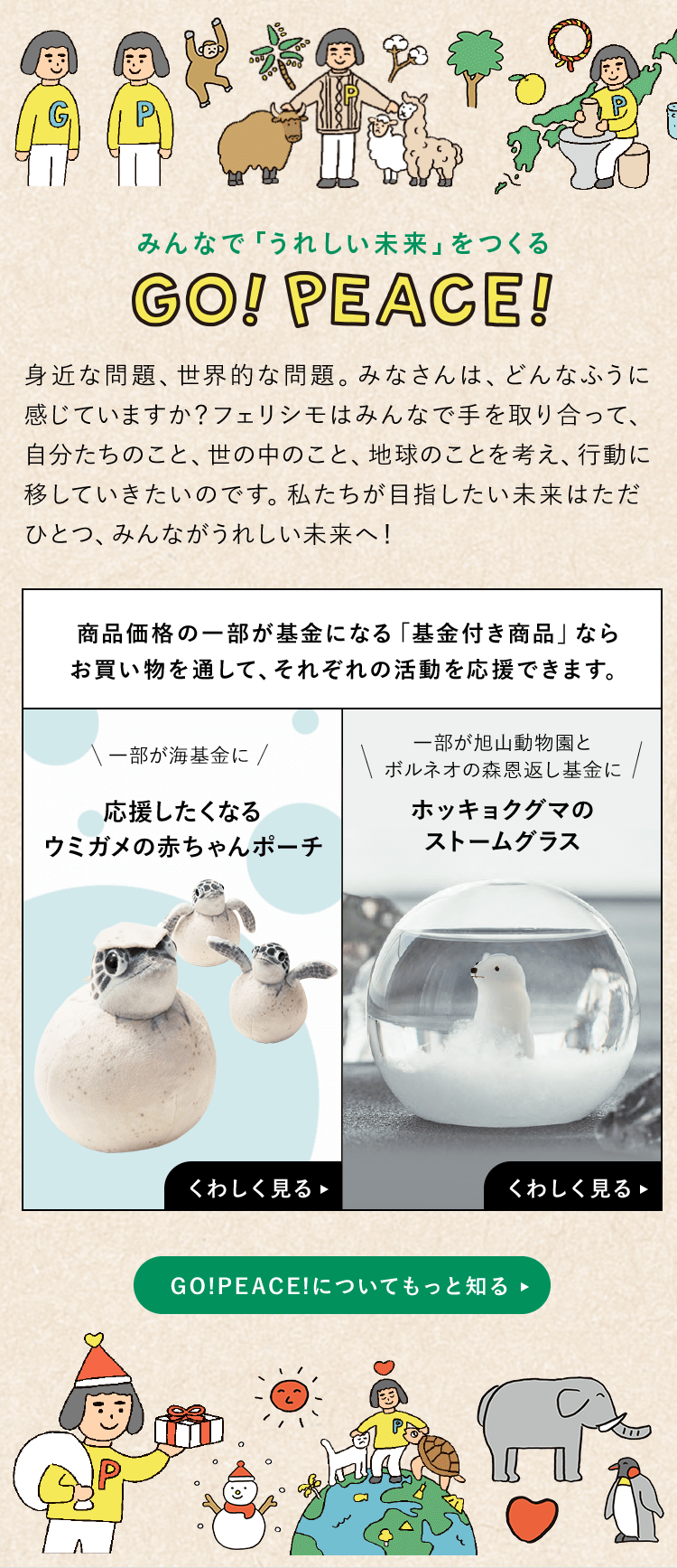 みんなで「うれしい未来」をつくる GO!PEACE! 身近な問題、世界的な問題。みなさんは、どんなふうに感じていますか？フェリシモはみんなで手を取り合って、自分たちのこと、世の中のこと、地球のことを考え、行動に移していきたいのです。私たちが目指したい未来はただひとつ、みんながうれしい未来へ！ 商品価格の一部が基金になる「基金付き商品」ならお買い物を通して、それぞれの活動を応援できます。