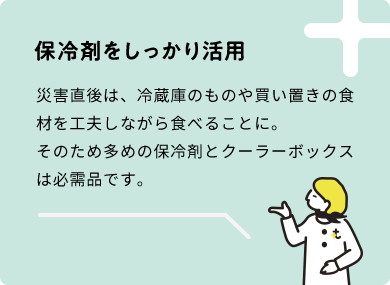 保冷剤をしっかり活用　災害直後は、冷蔵庫のものや買い置きの食材を工夫しながら食べることに。そのため多めの保冷剤とクーラーボックスは必需品です。