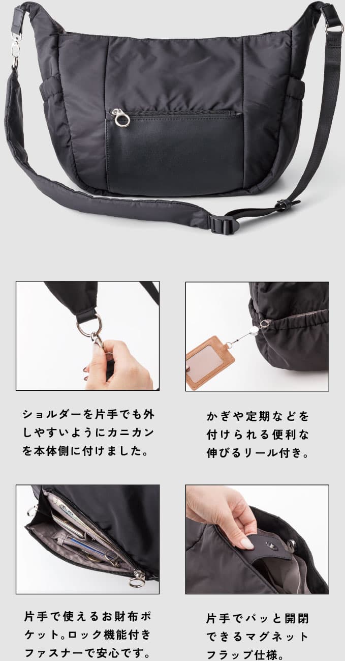 ショルダーを片手でも外しやすいようにカニカンを本体側に付けました。片手で使えるお財布ポケット。ロック機能付きファスナーで安心です。かぎや定期などを付けられる便利な伸びるリール付き。片手でパッと開閉できるマグネットフラップ仕様。