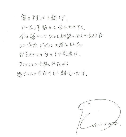 毎日持っても飽きず、どんな洋服にも合わせやすく、今の暮らしにスッと馴染んでくれるようなシンプルなデザインを考えました。お子さんとの日々を快適に、ファッションも楽しみながら過ごしていただければ嬉しいです。