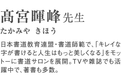 高宮暉峰（たかみやきほう）先生 日本書道教育連盟・書道師範で、「キレイな字が書けると人生はもっと美しくなる」をモットーに書道サロンを展開。TVや雑誌でも活躍中で、著書も多数。