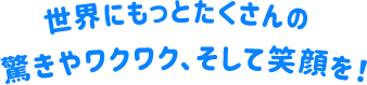 世界にもっとたくさんの驚きやワクワク、そして笑顔を！